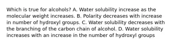 Which is true for alcohols? A. Water solubility increase as the molecular weight increases. B. Polarity decreases with increase in number of hydroxyl groups. C. Water solubility decreases with the branching of the carbon chain of alcohol. D. Water solubility increases with an increase in the number of hydroxyl groups