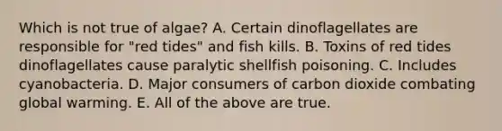 Which is not true of algae? A. Certain dinoflagellates are responsible for "red tides" and fish kills. B. Toxins of red tides dinoflagellates cause paralytic shellfish poisoning. C. Includes cyanobacteria. D. Major consumers of carbon dioxide combating global warming. E. All of the above are true.