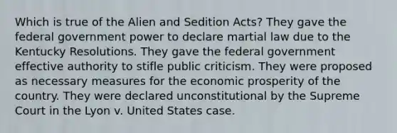 Which is true of the Alien and Sedition Acts? They gave the federal government power to declare martial law due to the Kentucky Resolutions. They gave the federal government effective authority to stifle public criticism. They were proposed as necessary measures for the economic prosperity of the country. They were declared unconstitutional by the Supreme Court in the Lyon v. United States case.