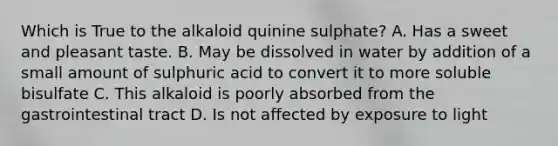 Which is True to the alkaloid quinine sulphate? A. Has a sweet and pleasant taste. B. May be dissolved in water by addition of a small amount of sulphuric acid to convert it to more soluble bisulfate C. This alkaloid is poorly absorbed from the gastrointestinal tract D. Is not affected by exposure to light