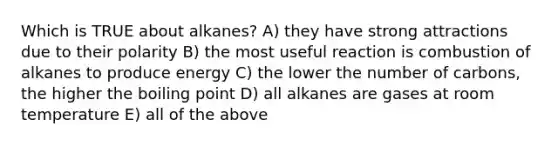 Which is TRUE about alkanes? A) they have strong attractions due to their polarity B) the most useful reaction is combustion of alkanes to produce energy C) the lower the number of carbons, the higher the boiling point D) all alkanes are gases at room temperature E) all of the above