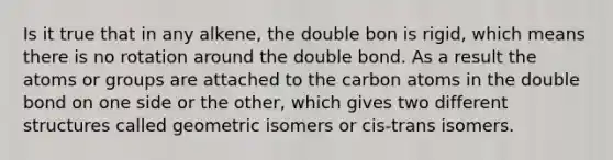 Is it true that in any alkene, the double bon is rigid, which means there is no rotation around the double bond. As a result the atoms or groups are attached to the carbon atoms in the double bond on one side or the other, which gives two different structures called geometric isomers or cis-trans isomers.