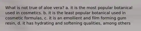 What is not true of aloe vera? a. it is the most popular botanical used in cosmetics. b. it is the least popular botanical used in cosmetic formulas, c. it is an emollient and film forming gum resin, d. it has hydrating and softening qualities, among others