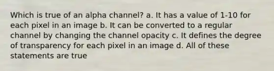 Which is true of an alpha channel? a. It has a value of 1-10 for each pixel in an image b. It can be converted to a regular channel by changing the channel opacity c. It defines the degree of transparency for each pixel in an image d. All of these statements are true