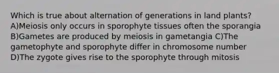 Which is true about alternation of generations in land plants? A)Meiosis only occurs in sporophyte tissues often the sporangia B)Gametes are produced by meiosis in gametangia C)The gametophyte and sporophyte differ in chromosome number D)The zygote gives rise to the sporophyte through mitosis