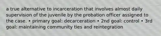 a true alternative to incarceration that involves almost daily supervision of the juvenile by the probation officer assigned to the case. • primary goal: decarceration • 2nd goal: control • 3rd goal: maintaining community ties and reintegration