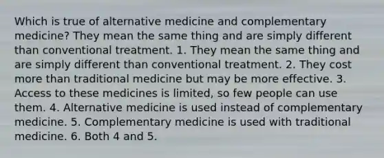 Which is true of alternative medicine and complementary medicine? They mean the same thing and are simply different than conventional treatment. 1. They mean the same thing and are simply different than conventional treatment. 2. They cost <a href='https://www.questionai.com/knowledge/keWHlEPx42-more-than' class='anchor-knowledge'>more than</a> traditional medicine but may be more effective. 3. Access to these medicines is limited, so few people can use them. 4. Alternative medicine is used instead of complementary medicine. 5. Complementary medicine is used with traditional medicine. 6. Both 4 and 5.