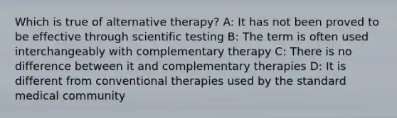 Which is true of alternative therapy? A: It has not been proved to be effective through scientific testing B: The term is often used interchangeably with complementary therapy C: There is no difference between it and complementary therapies D: It is different from conventional therapies used by the standard medical community