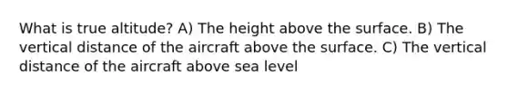 What is true altitude? A) The height above the surface. B) The vertical distance of the aircraft above the surface. C) The vertical distance of the aircraft above sea level