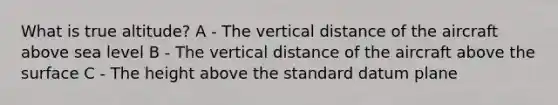 What is true altitude? A - The vertical distance of the aircraft above sea level B - The vertical distance of the aircraft above the surface C - The height above the standard datum plane