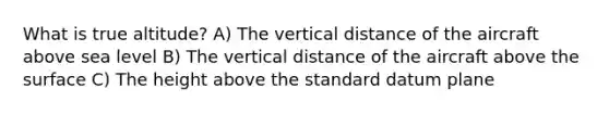 What is true altitude? A) The vertical distance of the aircraft above sea level B) The vertical distance of the aircraft above the surface C) The height above the standard datum plane