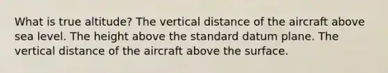 What is true altitude? The vertical distance of the aircraft above sea level. The height above the standard datum plane. The vertical distance of the aircraft above the surface.