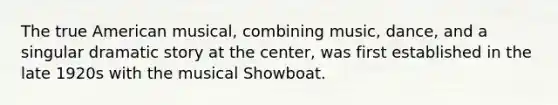 The true American musical, combining music, dance, and a singular dramatic story at the center, was first established in the late 1920s with the musical Showboat.