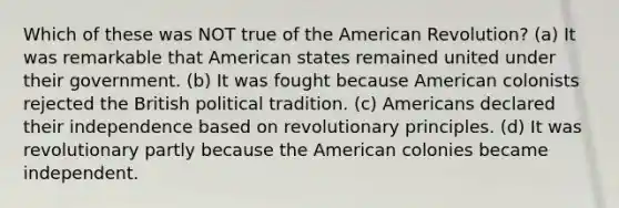 Which of these was NOT true of the American Revolution? (a) It was remarkable that American states remained united under their government. (b) It was fought because American colonists rejected the British political tradition. (c) Americans declared their independence based on revolutionary principles. (d) It was revolutionary partly because the American colonies became independent.