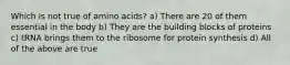 Which is not true of amino acids? a) There are 20 of them essential in the body b) They are the building blocks of proteins c) tRNA brings them to the ribosome for protein synthesis d) All of the above are true