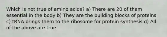 Which is not true of amino acids? a) There are 20 of them essential in the body b) They are the building blocks of proteins c) tRNA brings them to the ribosome for protein synthesis d) All of the above are true