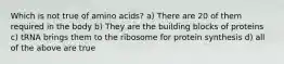 Which is not true of amino acids? a) There are 20 of them required in the body b) They are the building blocks of proteins c) tRNA brings them to the ribosome for protein synthesis d) all of the above are true