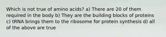 Which is not true of amino acids? a) There are 20 of them required in the body b) They are the building blocks of proteins c) tRNA brings them to the ribosome for protein synthesis d) all of the above are true