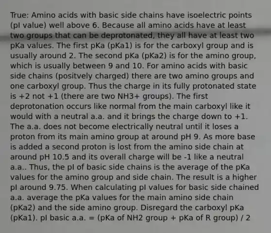 True: Amino acids with basic side chains have isoelectric points (pI value) well above 6. Because all amino acids have at least two groups that can be deprotonated, they all have at least two pKa values. The first pKa (pKa1) is for the carboxyl group and is usually around 2. The second pKa (pKa2) is for the amino group, which is usually between 9 and 10. For amino acids with basic side chains (positvely charged) there are two amino groups and one carboxyl group. Thus the charge in its fully protonated state is +2 not +1 (there are two NH3+ groups). The first deprotonation occurs like normal from the main carboxyl like it would with a neutral a.a. and it brings the charge down to +1. The a.a. does not become electrically neutral until it loses a proton from its main amino group at around pH 9. As more base is added a second proton is lost from the amino side chain at around pH 10.5 and its overall charge will be -1 like a neutral a.a.. Thus, the pI of basic side chains is the average of the pKa values for the amino group and side chain. The result is a higher pI around 9.75. When calculating pI values for basic side chained a.a. average the pKa values for the main amino side chain (pKa2) and the side amino group. Disregard the carboxyl pKa (pKa1). pI basic a.a. = (pKa of NH2 group + pKa of R group) / 2