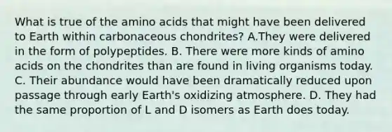 What is true of the <a href='https://www.questionai.com/knowledge/k9gb720LCl-amino-acids' class='anchor-knowledge'>amino acids</a> that might have been delivered to Earth within carbonaceous chondrites? A.They were delivered in the form of polypeptides. B. There were more kinds of amino acids on the chondrites than are found in living organisms today. C. Their abundance would have been dramatically reduced upon passage through early Earth's oxidizing atmosphere. D. They had the same proportion of L and D isomers as Earth does today.