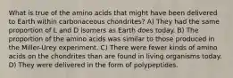 What is true of the amino acids that might have been delivered to Earth within carbonaceous chondrites? A) They had the same proportion of L and D isomers as Earth does today. B) The proportion of the amino acids was similar to those produced in the Miller-Urey experiment. C) There were fewer kinds of amino acids on the chondrites than are found in living organisms today. D) They were delivered in the form of polypeptides.