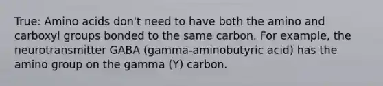 True: Amino acids don't need to have both the amino and carboxyl groups bonded to the same carbon. For example, the neurotransmitter GABA (gamma-aminobutyric acid) has the amino group on the gamma (Y) carbon.