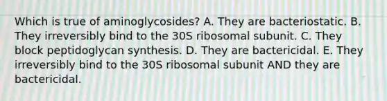 Which is true of aminoglycosides? A. They are bacteriostatic. B. They irreversibly bind to the 30S ribosomal subunit. C. They block peptidoglycan synthesis. D. They are bactericidal. E. They irreversibly bind to the 30S ribosomal subunit AND they are bactericidal.