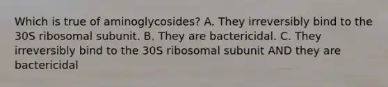 Which is true of aminoglycosides? A. They irreversibly bind to the 30S ribosomal subunit. B. They are bactericidal. C. They irreversibly bind to the 30S ribosomal subunit AND they are bactericidal