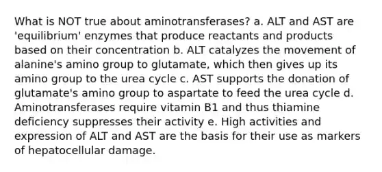 What is NOT true about aminotransferases? a. ALT and AST are 'equilibrium' enzymes that produce reactants and products based on their concentration b. ALT catalyzes the movement of alanine's amino group to glutamate, which then gives up its amino group to the urea cycle c. AST supports the donation of glutamate's amino group to aspartate to feed the urea cycle d. Aminotransferases require vitamin B1 and thus thiamine deficiency suppresses their activity e. High activities and expression of ALT and AST are the basis for their use as markers of hepatocellular damage.