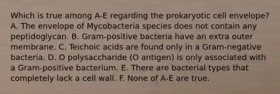 Which is true among A-E regarding the prokaryotic cell envelope? A. The envelope of Mycobacteria species does not contain any peptidoglycan. B. Gram-positive bacteria have an extra outer membrane. C. Teichoic acids are found only in a Gram-negative bacteria. D. O polysaccharide (O antigen) is only associated with a Gram-positive bacterium. E. There are bacterial types that completely lack a cell wall. F. None of A-E are true.