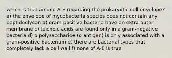 which is true among A-E regarding the prokaryotic cell envelope? a) the envelope of mycobacteria species does not contain any peptidoglycan b) gram-positive bacteria have an extra outer membrane c) teichoic acids are found only in a gram-negative bacteria d) o polysaccharide (o antigen) is only associated with a gram-positive bacterium e) there are bacterial types that completely lack a cell wall f) none of A-E is true