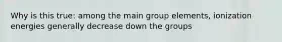 Why is this true: among the main group elements, ionization energies generally decrease down the groups