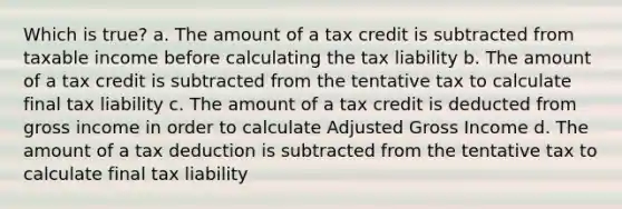 Which is true? a. The amount of a tax credit is subtracted from taxable income before calculating the tax liability b. The amount of a tax credit is subtracted from the tentative tax to calculate final tax liability c. The amount of a tax credit is deducted from gross income in order to calculate Adjusted Gross Income d. The amount of a tax deduction is subtracted from the tentative tax to calculate final tax liability