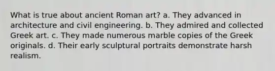 What is true about ancient Roman art? a. They advanced in architecture and civil engineering. b. They admired and collected Greek art. c. They made numerous marble copies of the Greek originals. d. Their early sculptural portraits demonstrate harsh realism.