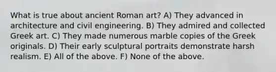 What is true about ancient Roman art? A) They advanced in architecture and <a href='https://www.questionai.com/knowledge/kB2mJFBzJQ-civil-engineering' class='anchor-knowledge'>civil engineering</a>. B) They admired and collected Greek art. C) They made numerous marble copies of the Greek originals. D) Their early sculptural portraits demonstrate harsh realism. E) All of the above. F) None of the above.