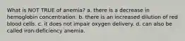 What is NOT TRUE of anemia? a. there is a decrease in hemoglobin concentration. b. there is an increased dilution of red blood cells. c. it does not impair oxygen delivery. d. can also be called iron-deficiency anemia.