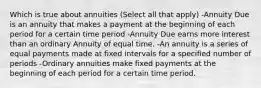 Which is true about annuities (Select all that apply) -Annuity Due is an annuity that makes a payment at the beginning of each period for a certain time period -Annuity Due earns more interest than an ordinary Annuity of equal time. -An annuity is a series of equal payments made at fixed intervals for a specified number of periods -Ordinary annuities make fixed payments at the beginning of each period for a certain time period.