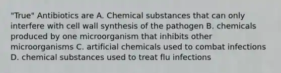 "True" Antibiotics are A. Chemical substances that can only interfere with <a href='https://www.questionai.com/knowledge/koIRusoDXG-cell-wall' class='anchor-knowledge'>cell wall</a> synthesis of the pathogen B. chemicals produced by one microorganism that inhibits other microorganisms C. artificial chemicals used to combat infections D. chemical substances used to treat flu infections