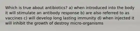 Which is true about antibiotics? a) when introduced into the body it will stimulate an antibody response b) are also referred to as vaccines c) will develop long lasting immunity d) when injected it will inhibit the growth of destroy micro-organisms