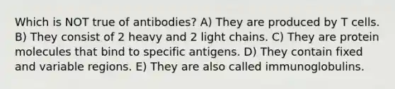 Which is NOT true of antibodies? A) They are produced by T cells. B) They consist of 2 heavy and 2 light chains. C) They are protein molecules that bind to specific antigens. D) They contain fixed and variable regions. E) They are also called immunoglobulins.