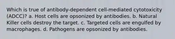 Which is true of antibody-dependent cell-mediated cytotoxicity (ADCC)? a. Host cells are opsonized by antibodies. b. Natural Killer cells destroy the target. c. Targeted cells are engulfed by macrophages. d. Pathogens are opsonized by antibodies.