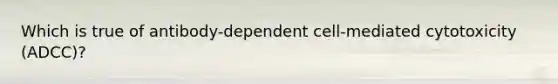 Which is true of antibody-dependent cell-mediated cytotoxicity (ADCC)?