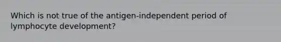 Which is not true of the antigen-independent period of lymphocyte development?