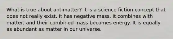 What is true about antimatter? It is a science fiction concept that does not really exist. It has negative mass. It combines with matter, and their combined mass becomes energy. It is equally as abundant as matter in our universe.