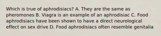 Which is true of aphrodisiacs? A. They are the same as pheromones B. Viagra is an example of an aphrodisiac C. Food aphrodisiacs have been shown to have a direct neurological effect on sex drive D. Food aphrodisiacs often resemble genitalia