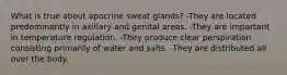 What is true about apocrine sweat glands? -They are located predominantly in axillary and genital areas. -They are important in temperature regulation. -They produce clear perspiration consisting primarily of water and salts. -They are distributed all over the body.