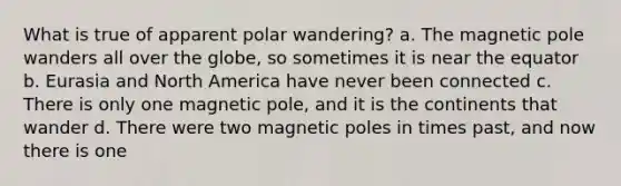 What is true of apparent polar wandering? a. The magnetic pole wanders all over the globe, so sometimes it is near the equator b. Eurasia and North America have never been connected c. There is only one magnetic pole, and it is the continents that wander d. There were two magnetic poles in times past, and now there is one