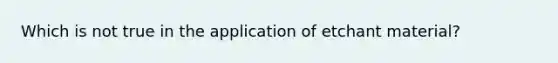 Which is not true in the application of etchant material?