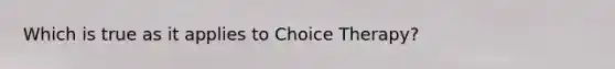 Which is true as it applies to Choice Therapy?