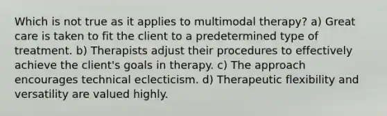 Which is not true as it applies to multimodal therapy? a) Great care is taken to fit the client to a predetermined type of treatment. b) Therapists adjust their procedures to effectively achieve the client's goals in therapy. c) The approach encourages technical eclecticism. d) Therapeutic flexibility and versatility are valued highly.